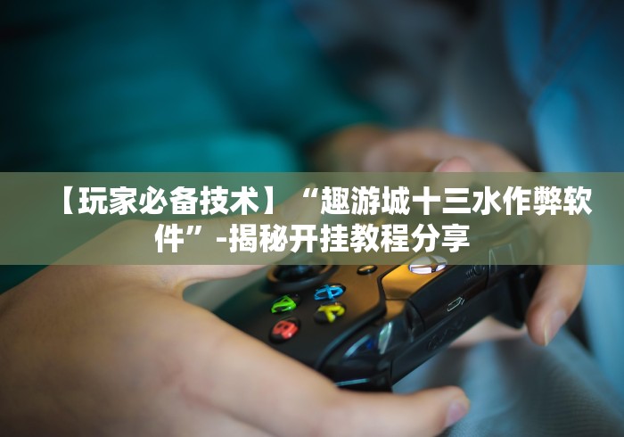 【玩家必备技术】“趣游城十三水作弊软件”-揭秘开挂教程分享