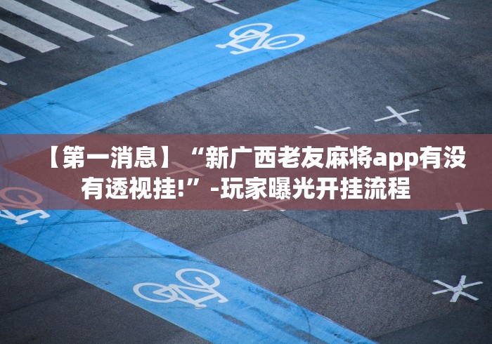 【第一消息】“新广西老友麻将app有没有透视挂!”-玩家曝光开挂流程