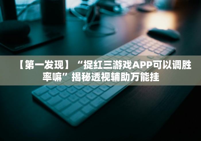 【第一发现】“捉红三游戏APP可以调胜率嘛”揭秘透视辅助万能挂