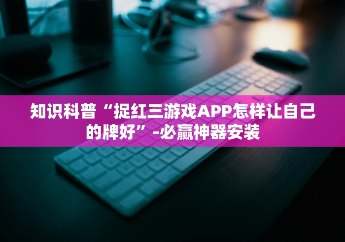 知识科普“捉红三游戏APP怎样让自己的牌好”-必赢神器安装
