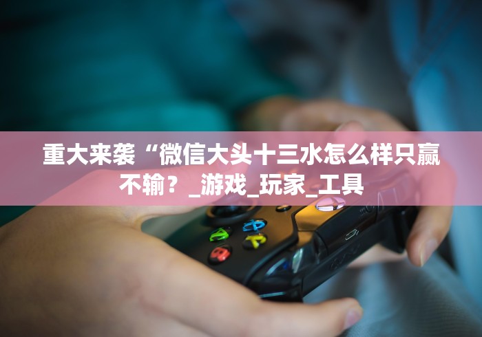 重大来袭“微信大头十三水怎么样只赢不输？_游戏_玩家_工具