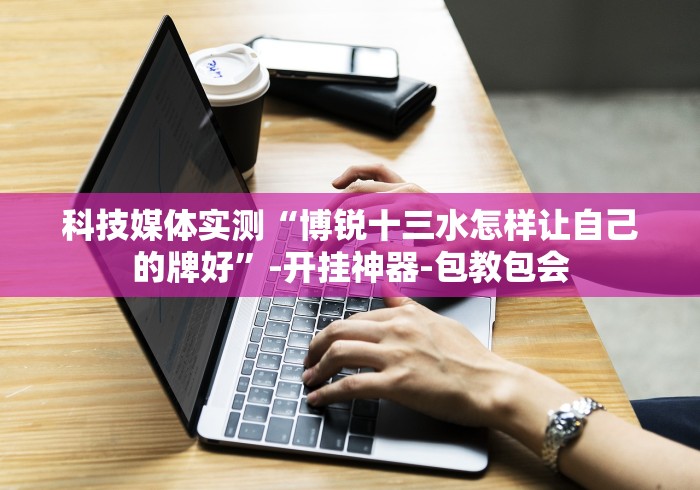 科技媒体实测“博锐十三水怎样让自己的牌好”-开挂神器-包教包会