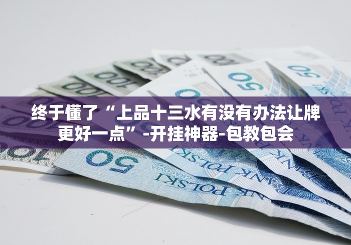 终于懂了“上品十三水有没有办法让牌更好一点”-开挂神器-包教包会
