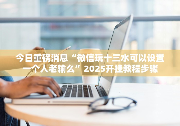 今日重磅消息“微信玩十三水可以设置一个人老输么”2025开挂教程步骤