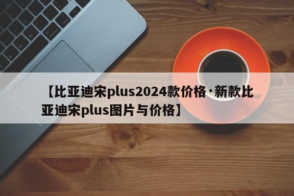 【比亚迪宋plus2024款价格·新款比亚迪宋plus图片与价格】