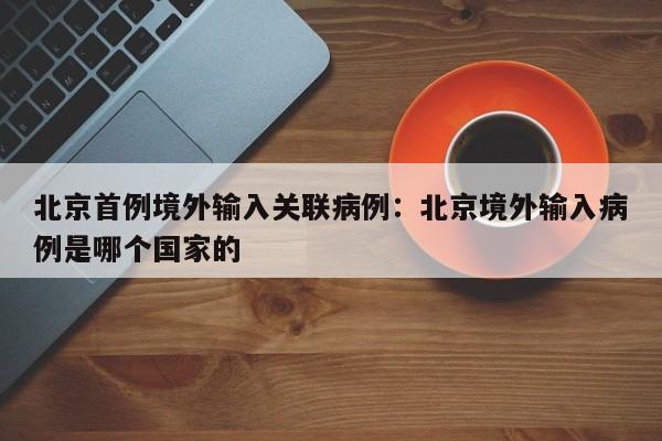 北京首例境外输入关联病例：北京境外输入病例是哪个国家的