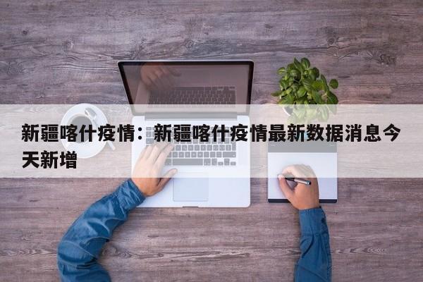 新疆喀什疫情：新疆喀什疫情最新数据消息今天新增