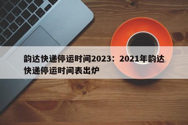韵达快递停运时间2023：2021年韵达快递停运时间表出炉