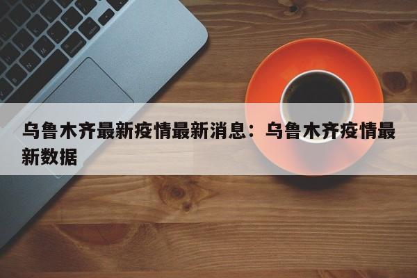 乌鲁木齐最新疫情最新消息：乌鲁木齐疫情最新数据