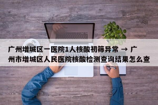 广州增城区一医院1人核酸初筛异常 → 广州市增城区人民医院核酸检测查询结果怎么查