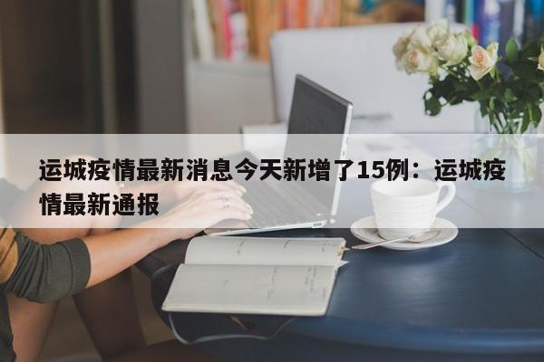 运城疫情最新消息今天新增了15例：运城疫情最新通报
