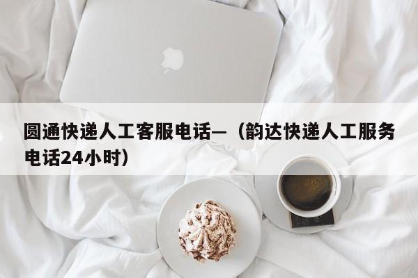 圆通快递人工客服电话—（韵达快递人工服务电话24小时）