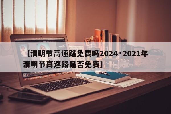 【清明节高速路免费吗2024·2021年清明节高速路是否免费】