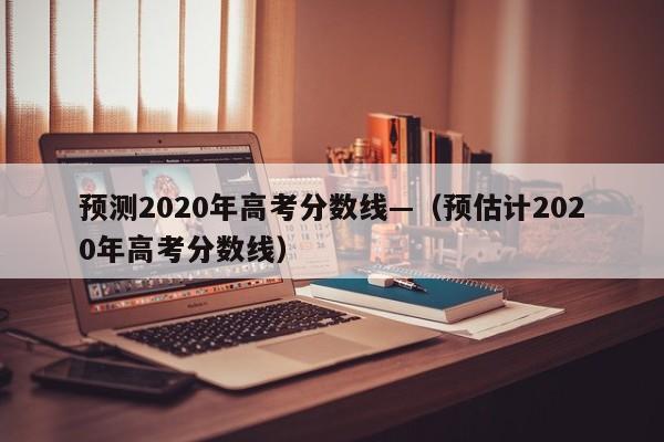 预测2020年高考分数线—（预估计2020年高考分数线）