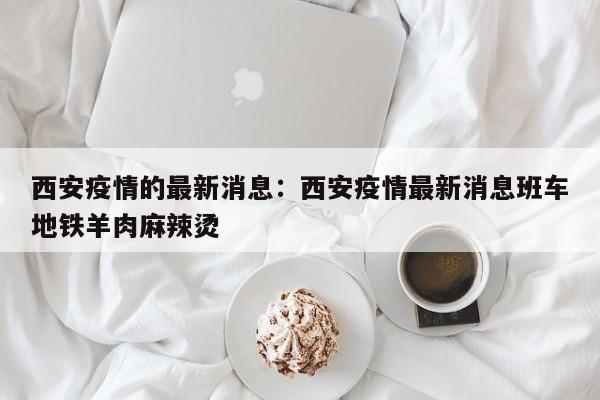 西安疫情的最新消息：西安疫情最新消息班车地铁羊肉麻辣烫