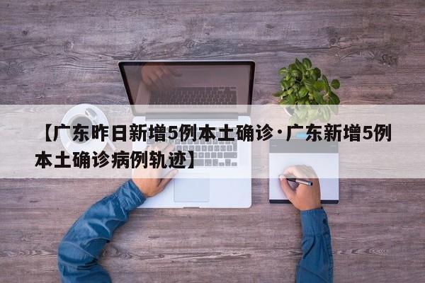 【广东昨日新增5例本土确诊·广东新增5例本土确诊病例轨迹】