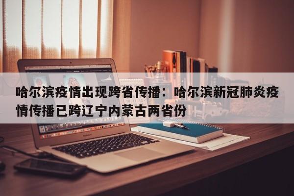 哈尔滨疫情出现跨省传播：哈尔滨新冠肺炎疫情传播已跨辽宁内蒙古两省份