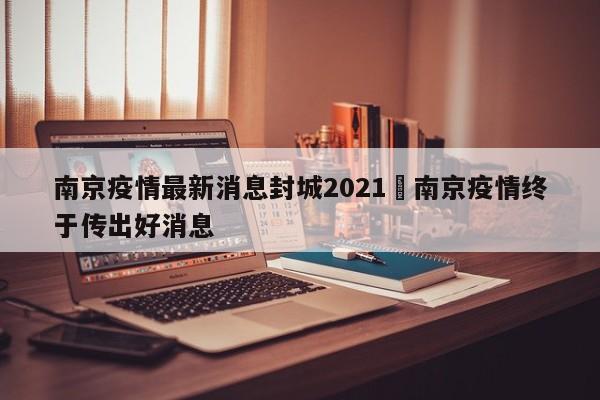南京疫情最新消息封城2021›南京疫情终于传出好消息