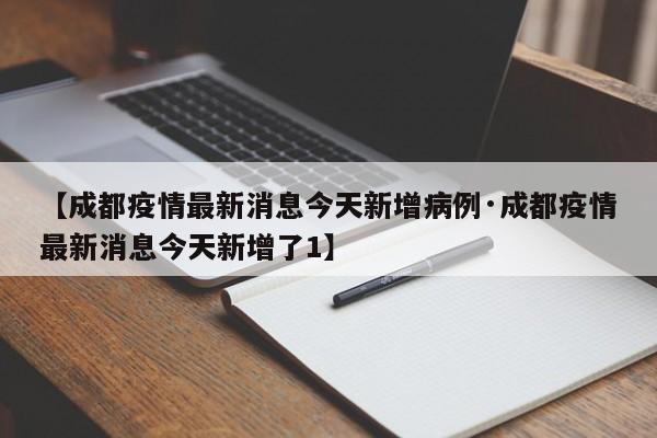 【成都疫情最新消息今天新增病例·成都疫情最新消息今天新增了1】