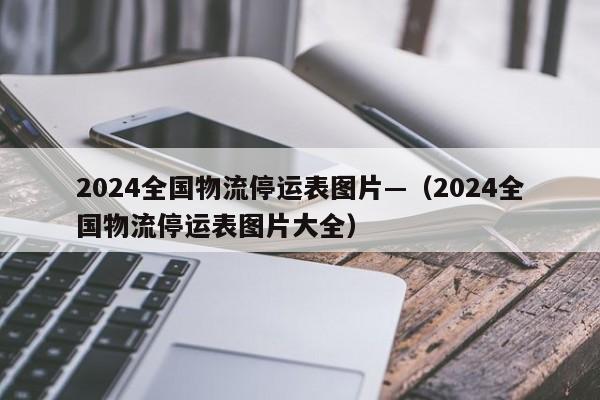 2024全国物流停运表图片—（2024全国物流停运表图片大全）