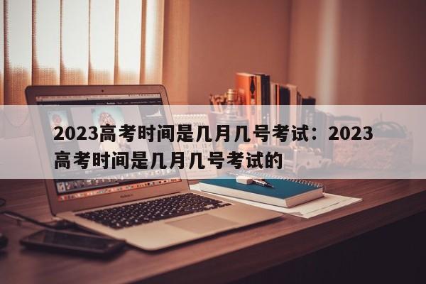 2023高考时间是几月几号考试：2023高考时间是几月几号考试的