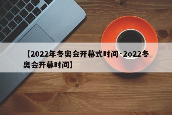 【2022年冬奥会开幕式时间·2o22冬奥会开幕时间】