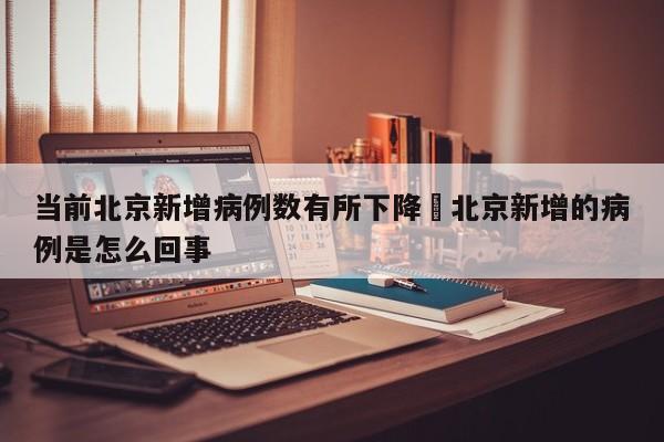当前北京新增病例数有所下降›北京新增的病例是怎么回事