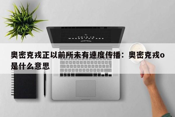 奥密克戎正以前所未有速度传播：奥密克戎o是什么意思
