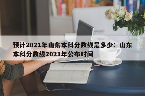 预计2021年山东本科分数线是多少：山东本科分数线2021年公布时间
