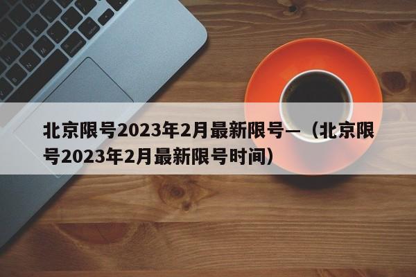 北京限号2023年2月最新限号—（北京限号2023年2月最新限号时间）