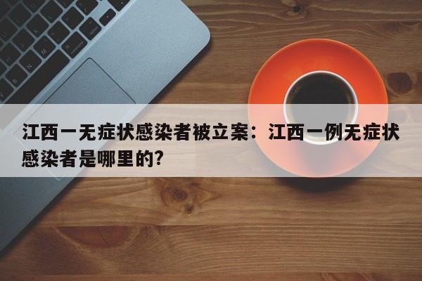 江西一无症状感染者被立案：江西一例无症状感染者是哪里的?