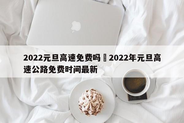 2022元旦高速免费吗›2022年元旦高速公路免费时间最新
