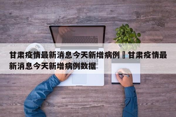 甘肃疫情最新消息今天新增病例›甘肃疫情最新消息今天新增病例数据