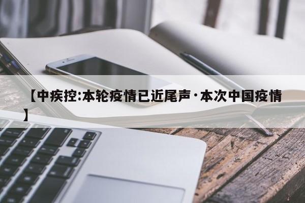 【中疾控:本轮疫情已近尾声·本次中国疫情】
