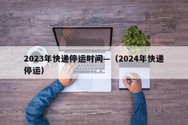 2023年快递停运时间—（2024年快递停运）