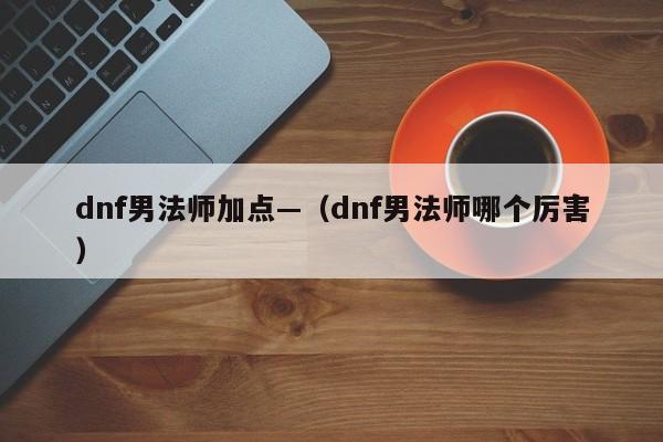 dnf男法师加点—（dnf男法师哪个厉害）