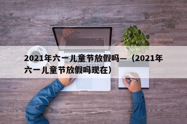 2021年六一儿童节放假吗—（2021年六一儿童节放假吗现在）