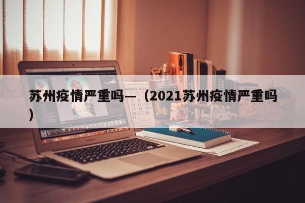 苏州疫情严重吗—（2021苏州疫情严重吗）