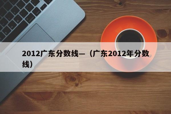 2012广东分数线—（广东2012年分数线）