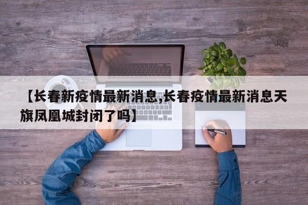 【长春新疫情最新消息,长春疫情最新消息天旗凤凰城封闭了吗】