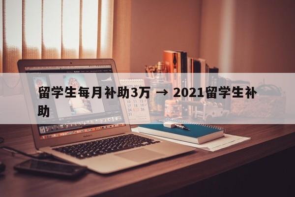 留学生每月补助3万 → 2021留学生补助