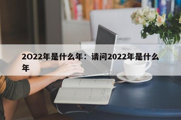 2O22年是什么年：请问2022年是什么年