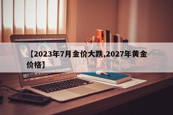 【2023年7月金价大跌,2027年黄金价格】