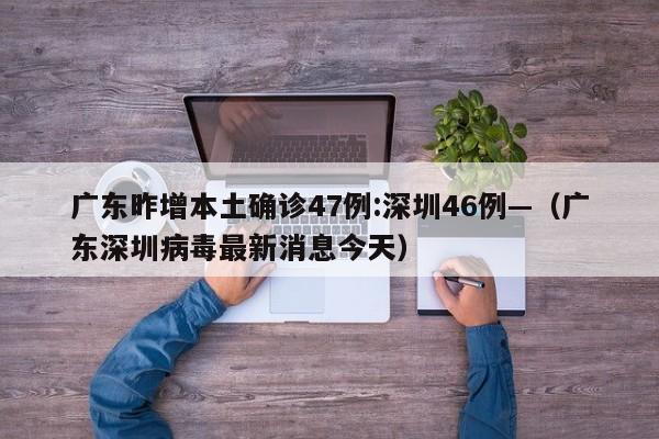广东昨增本土确诊47例:深圳46例—（广东深圳病毒最新消息今天）