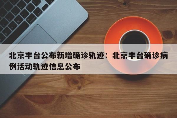 北京丰台公布新增确诊轨迹：北京丰台确诊病例活动轨迹信息公布