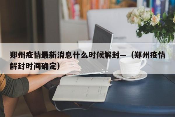 郑州疫情最新消息什么时候解封—（郑州疫情解封时间确定）