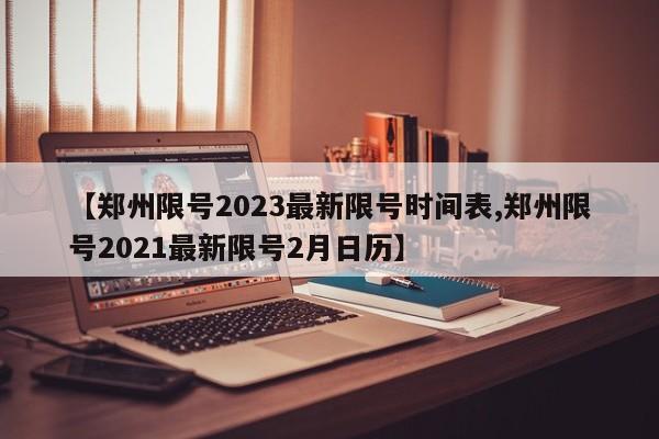 【郑州限号2023最新限号时间表,郑州限号2021最新限号2月日历】