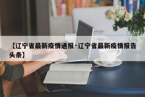 【辽宁省最新疫情通报·辽宁省最新疫情报告头条】