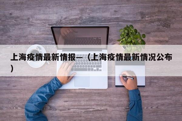 上海疫情最新情报—（上海疫情最新情况公布）