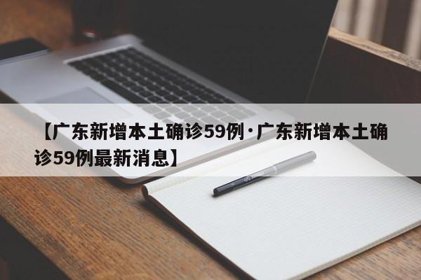 【广东新增本土确诊59例·广东新增本土确诊59例最新消息】